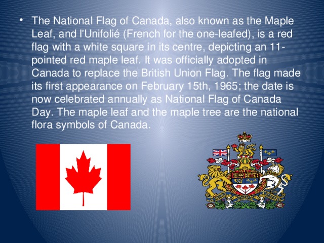 The National Flag of Canada, also known as the Maple Leaf, and l'Unifolié (French for the one-leafed), is a red flag with a white square in its centre, depicting an 11- pointed red maple leaf. It was officially adopted in Canada to replace the British Union Flag. The flag made its first appearance on February 15th, 1965; the date is now celebrated annually as National Flag of Canada Day. The maple leaf and the maple tree are the national flora symbols of Canada.