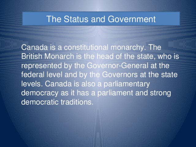The Status and Government Canada is a constitutional monarchy. The British Monarch is the head of the state, who is represented by the Governor-General at the federal level and by the Governors at the state levels. Canada is also a parliamentary democracy as it has a parliament and strong democratic traditions.