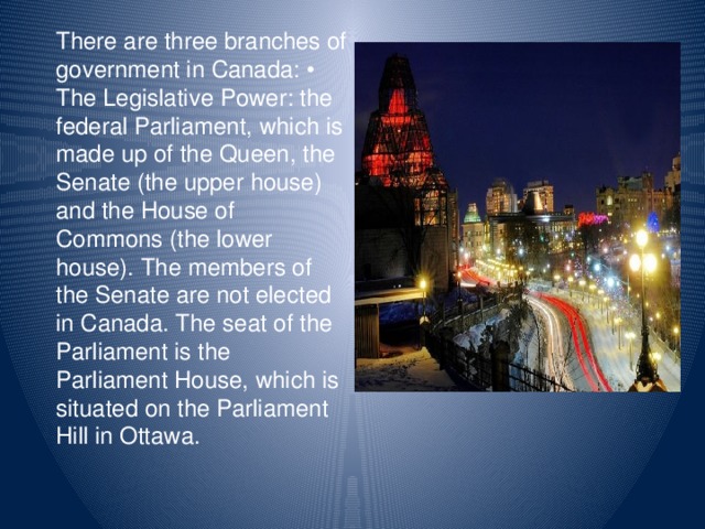 There are three branches of government in Canada:  The Legislative Power: the federal Parliament, which is made up of the Queen, the Senate (the upper house) and the House of Commons (the lower house). The members of the Senate are not elected in Canada. The seat of the Parliament is the Parliament House, which is situated on the Parliament Hill in Ottawa.