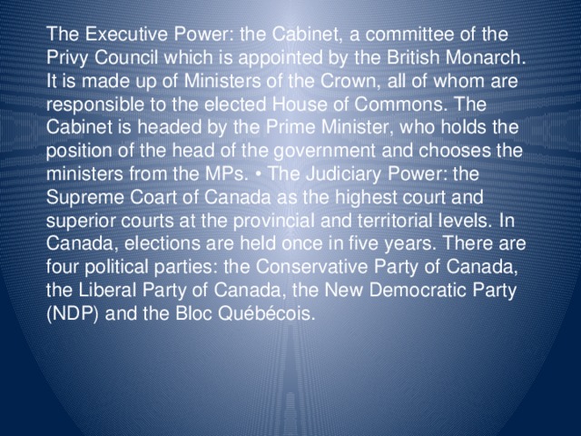 The Executive Power: the Cabinet, a committee of the Privy Council which is appointed by the British Monarch. It is made up of Ministers of the Crown, all of whom are responsible to the elected House of Commons. The Cabinet is headed by the Prime Minister, who holds the position of the head of the government and chooses the ministers from the MPs.  The Judiciary Power: the Supreme Coart of Canada as the highest court and superior courts at the provincial and territorial levels. In Canada, elections are held once in five years. There are four political parties: the Conservative Party of Canada, the Liberal Party of Canada, the New Democratic Party (NDP) and the Bloc Québécois.