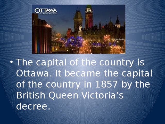 The capital of the country is Ottawa. It became the capital of the country in 1857 by the British Queen Victoria’s decree.