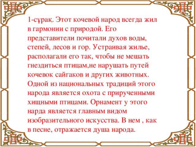 1-сұрақ. Этот кочевой народ всегда жил в гармонии с природой. Его представители почитали духов воды, степей, лесов и гор. Устраивая жилье, располагали его так, чтобы не мешать гнездиться птицам,не нарушать путей кочевок сайгаков и других животных. Одной из национальных традиций этого народа является охота с прирученными хищными птицами. Орнамент у этого нарда является главным видом изобразительного искусства. В нем , как в песне, отражается душа народа.