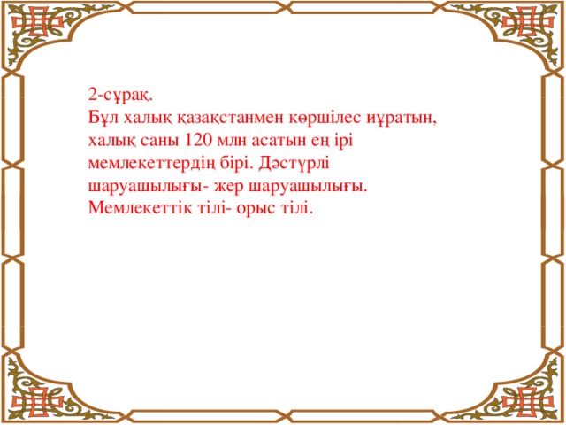 2-сұрақ. Бұл халық қазақстанмен көршілес иұратын, халық саны 120 млн асатын ең ірі мемлекеттердің бірі. Дәстүрлі шаруашылығы- жер шаруашылығы. Мемлекеттік тілі- орыс тілі.