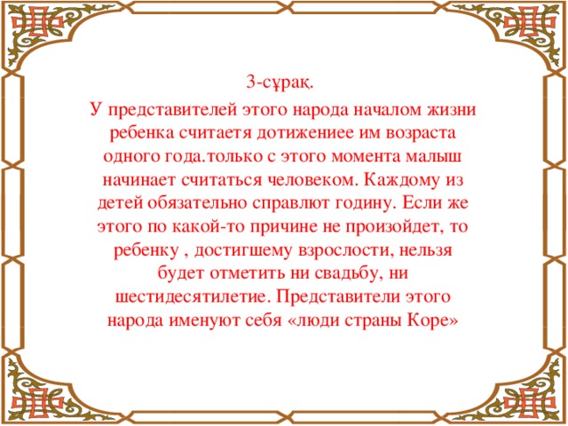 3-сұрақ. У представителей этого народа началом жизни ребенка считаетя дотижениее им возраста одного года.только с этого момента малыш начинает считаться человеком. Каждому из детей обязательно справлют годину. Если же этого по какой-то причине не произойдет, то ребенку , достигшему взрослости, нельзя будет отметить ни свадьбу, ни шестидесятилетие. Представители этого народа именуют себя «люди страны Коре»