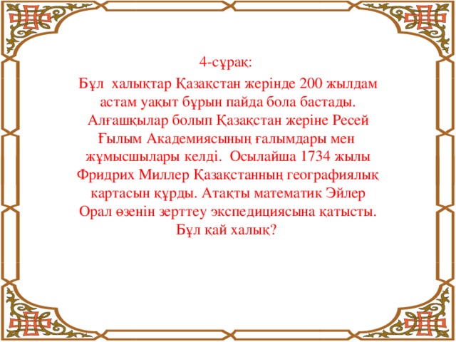 4-сұрақ: Бұл халықтар Қазақстан жерінде 200 жылдам астам уақыт бұрын пайда бола бастады. Алғашқылар болып Қазақстан жеріне Ресей Ғылым Академиясының ғалымдары мен жұмысшылары келді. Осылайша 1734 жылы Фридрих Миллер Қазақстанның географиялық картасын құрды. Атақты математик Эйлер Орал өзенін зерттеу экспедициясына қатысты. Бұл қай халық?