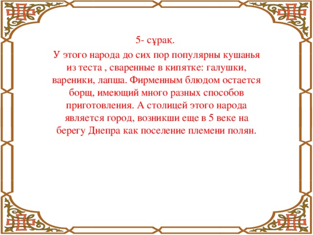 5- сұрақ. У этого народа до сих пор популярны кушанья из теста , сваренные в кипятке: галушки, вареники, лапша. Фирменным блюдом остается борщ, имеющий много разных способов приготовления. А столицей этого народа является город, возникши еще в 5 веке на берегу Днепра как поселение племени полян.