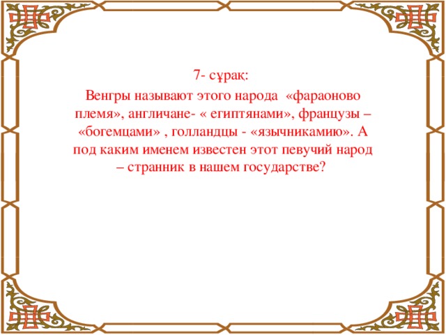 7- сұрақ: Венгры называют этого народа «фараоново племя», англичане- « египтянами», французы – «богемцами» , голландцы - «язычникамию». А под каким именем известен этот певучий народ – странник в нашем государстве?