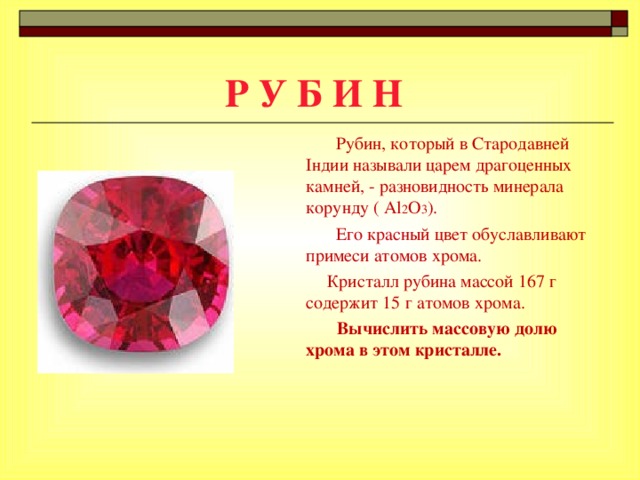 Р У Б И Н  Рубин, который в Стародавней Індии называли царем драгоценных камней, - разновидность минерала корунду ( Al 2 O 3 ).   Его красный цвет обуславливают примеси атомов хрома.  Кристалл рубина массой 167 г содержит 15 г атомов хрома.   Вычислить массовую долю хрома в этом кристалле.