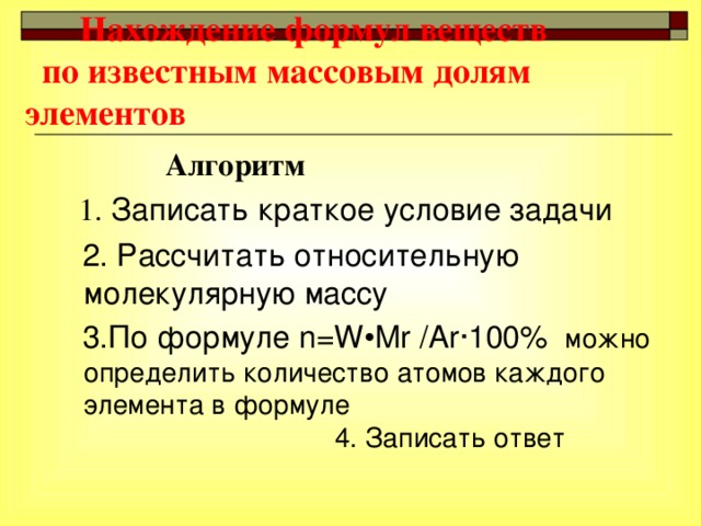 Нахождение формул веществ по известным массовым долям элементов  Алгоритм  1. Записать краткое условие задачи  2. Рассчитать относительную молекулярную массу  3.По формуле n=W • Mr / Ar · 100%  можн о  определить количество атомов каждого элемента в формуле 4. Записат ь  ответ