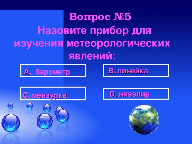 Вопрос №5   Назовите прибор для изучения метеорологических явлений:  В. линейка  А . барометр  D . нивелир  С. мензурка