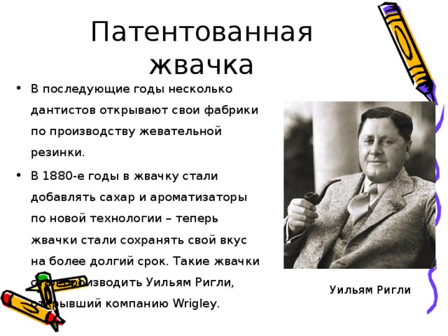 Патентованная жвачка В последующие годы несколько дантистов открывают свои фабрики по производству жевательной резинки. В 1880-е годы в жвачку стали добавлять сахар и ароматизаторы по новой технологии – теперь жвачки стали сохранять свой вкус на более долгий срок. Такие жвачки стал производить Уильям Ригли, открывший компанию Wrigley . Уильям Ригли