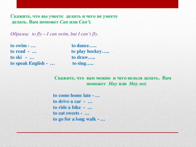 Скажите, что вы умеете делать и чего не умеете  делать. Вам поможет Can или Can’t.   Образец: to fly – I can swim, but I can’t fly.   to swim - … to dance….. to read - … to play hockey….. to ski - … to draw….. to speak English - … to sing…..  Скажите, что вам можно и чего нельзя делать. Вам  поможет May или May not.   to come home late - … to drive a car - … to ride a bike - … to eat sweets - … to go for a long walk - …