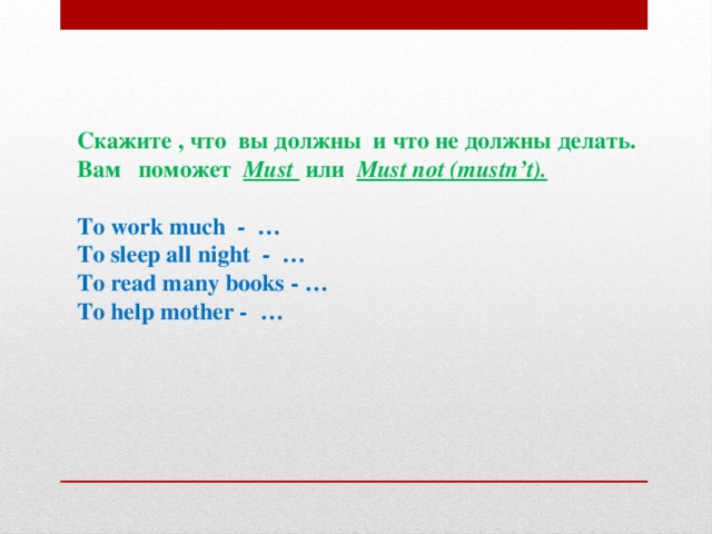 Скажите , что вы должны и что не должны делать. Вам поможет  Must или  Must not (mustn’t).   To work much - … To sleep all night - … To read many books - … To help mother - …