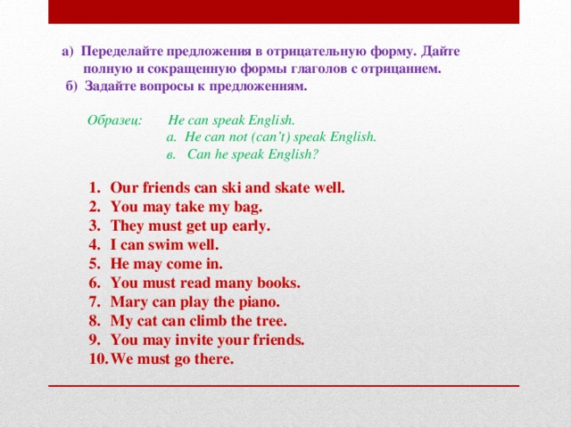 а) Переделайте предложения в отрицательную форму. Дайте  полную и сокращенную формы глаголов с отрицанием.  б) Задайте вопросы к предложениям.    Образец:  He can speak English.  a. He can not (can’t) speak English.  в. Can he speak English?