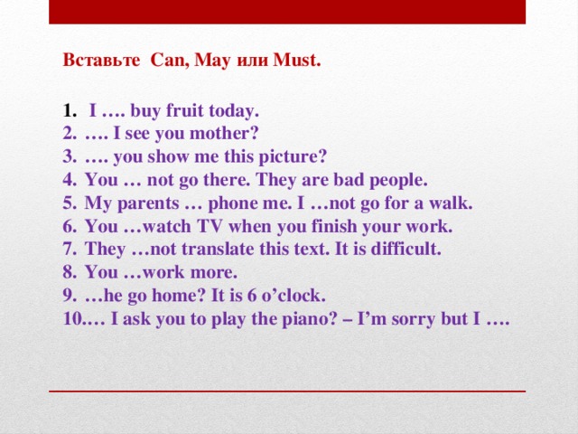 Вставьте Can, May или Must.   I …. buy fruit today. … . I see you mother? … . you show me this picture? You … not go there. They are bad people. My parents … phone me. I …not go for a walk. You …watch TV when you finish your work. They …not translate this text. It is difficult. You …work more. … he go home? It is 6 o’clock. … I ask you to play the piano? – I’m sorry but I ….