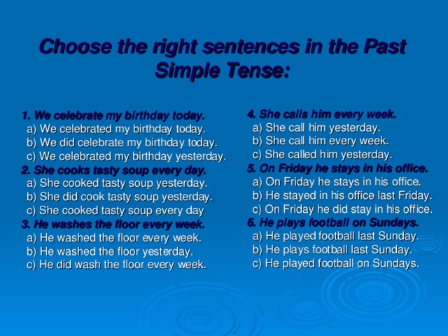 Choose the right sentences in the Past Simple Tense:   1. We celebrate my birthday today.  a) We celebrated my birthday today.  b) We did celebrate my birthday today.  c) We celebrated my birthday yesterday. 2. She cooks tasty soup every day.  a) She cooked tasty soup yesterday.  b) She did cook tasty soup yesterday.  c) She cooked tasty soup every day 3. He washes the floor every week.  a) He washed the floor every week.  b) He washed the floor yesterday.  c) He did wash the floor every week.  4. She calls him every week.  a) She call him yesterday.  b) She call him every week.  c) She called him yesterday. 5. On Friday he stays in his office.  a) On Friday he stays in his office.  b) He stayed in his office last Friday.  c) On Friday he did stay in his office. 6. He plays football on Sundays.  a) He played football last Sunday.  b) He plays football last Sunday.  c) He played football on Sundays.