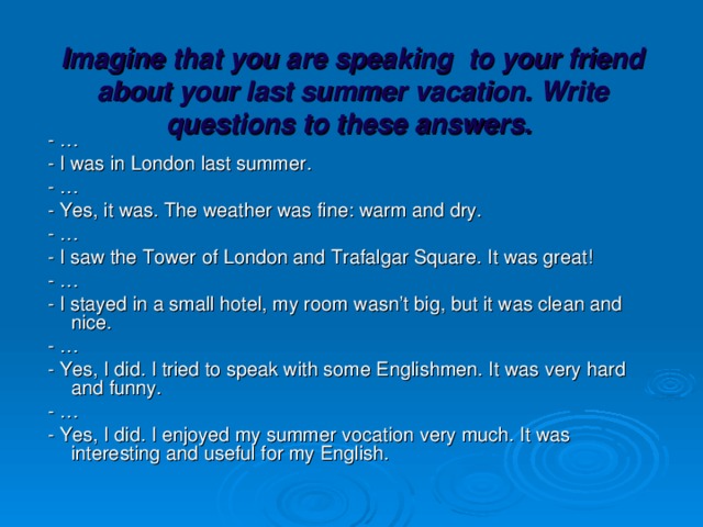 Imagine that you are speaking to your friend about your last summer vacation. Write questions to these answers.    - …  - I was in London last summer.  - …  - Yes, it was. The weather was fine: warm and dry.  - …  - I saw the Tower of London and Trafalgar Square. It was great!  - …  - I stayed in a small hotel, my room wasn’t big, but it was clean and nice.  - …  - Yes, I did. I tried to speak with some Englishmen. It was very hard and funny.  - …  - Yes, I did. I enjoyed my summer vocation very much. It was interesting and useful for my English.