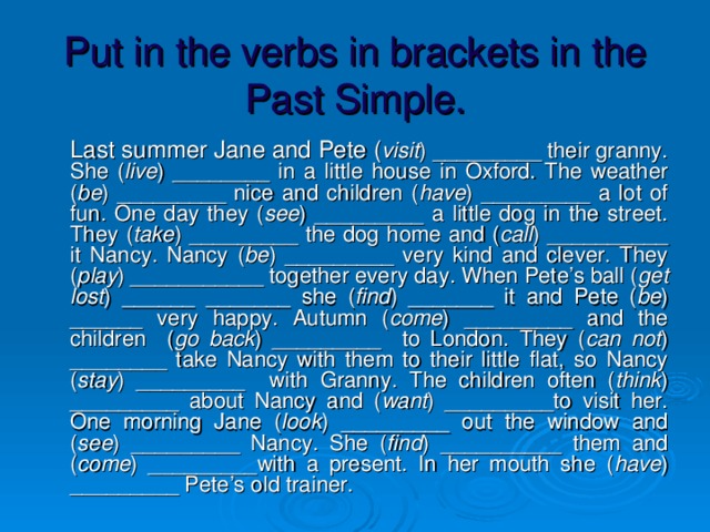 Put in the verbs in brackets in the Past Simple.  Last summer Jane and Pete ( visit ) _________ their granny. She ( live ) ________ in a little house in Oxford. The weather ( be ) _________ nice and children ( have ) _________ a lot of fun. One day they ( see ) _________ a little dog in the street. They ( take ) _________ the dog home and ( call ) __________ it Nancy. Nancy ( be ) _________ very kind and clever. They ( play ) ___________ together every day. When Pete’s ball ( get lost ) ______ _______ she ( find ) _______ it and Pete ( be ) ______ very happy. Autumn ( come ) _________ and the children ( go back ) _________ to London. They ( can not ) ________ take Nancy with them to their little flat, so Nancy ( stay ) _________ with Granny. The children often ( think ) _________ about Nancy and ( want ) _________to visit her. One morning Jane ( look ) _________ out the window and ( see ) _________ Nancy. She ( find ) __________ them and ( come ) _________with a present. In her mouth she ( have ) _________ Pete’s old trainer.