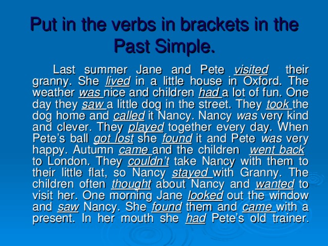 Put in the verbs in brackets in the Past Simple.   Last summer Jane and Pete visited their granny. She lived in a little house in Oxford. The weather was nice and children had a lot of fun. One day they saw  a little dog in the street. They took  the dog home and called it Nancy. Nancy was very kind and clever. They played together every day. When Pete’s ball got lost she found it and Pete was very happy. Autumn came  and the children went back to London. They couldn’t take Nancy with them to their little flat, so Nancy stayed  with Granny. The children often thought about Nancy and wanted  to visit her. One morning Jane looked out the window and saw Nancy. She found them and came  with a present. In her mouth she had Pete’s old trainer .