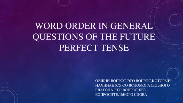 WORD ORDER IN GENERAL QUESTIONS OF THE FUTURE PERFECT TENSE ОБЩИЙ ВОПРОС-ЭТО ВОПРОС,КОТОРЫЙ НАЧИНАЕТСЯ СО ВСПОМОГАТЕЛЬНОГО ГЛАГОЛА.ЭТО ВОПРОС БЕЗ ВОПРОСИТЕЛЬНОГО СЛОВА