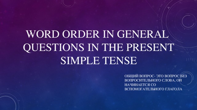 WORD ORDER IN GENERAL QUESTIONS IN THE PRESENT SIMPLE TENSE ОБЩИЙ ВОПРОС- ЭТО ВОПРОС БЕЗ ВОПРОСИТЕЛЬНОГО СЛОВА, ОН НАЧИНАЕТСЯ СО ВСПОМОГАТЕЛЬНОГО ГЛАГОЛА