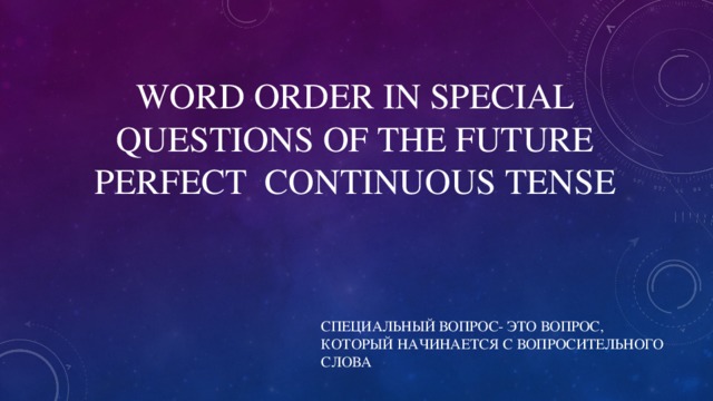 WORD ORDER IN SPECIAL QUESTIONS OF THE FUTURE PERFECT CONTINUOUS TENSE СПЕЦИАЛЬНЫЙ ВОПРОС- ЭТО ВОПРОС, КОТОРЫЙ НАЧИНАЕТСЯ С ВОПРОСИТЕЛЬНОГО СЛОВА