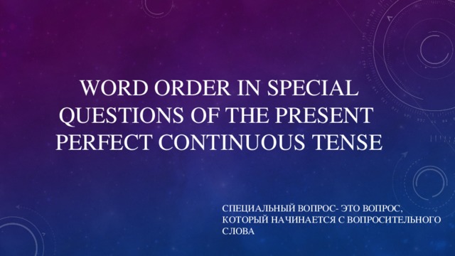 WORD ORDER IN SPECIAL QUESTIONS OF THE PRESENT PERFECT CONTINUOUS TENSE СПЕЦИАЛЬНЫЙ ВОПРОС- ЭТО ВОПРОС, КОТОРЫЙ НАЧИНАЕТСЯ С ВОПРОСИТЕЛЬНОГО СЛОВА