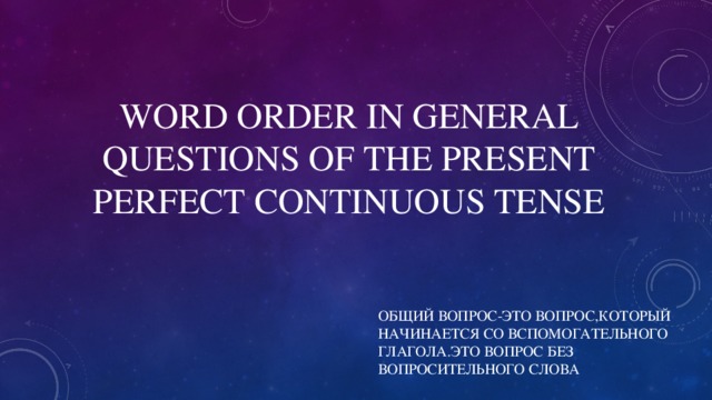 WORD ORDER IN GENERAL QUESTIONS OF THE PRESENT PERFECT CONTINUOUS TENSE ОБЩИЙ ВОПРОС-ЭТО ВОПРОС,КОТОРЫЙ НАЧИНАЕТСЯ СО ВСПОМОГАТЕЛЬНОГО ГЛАГОЛА.ЭТО ВОПРОС БЕЗ ВОПРОСИТЕЛЬНОГО СЛОВА