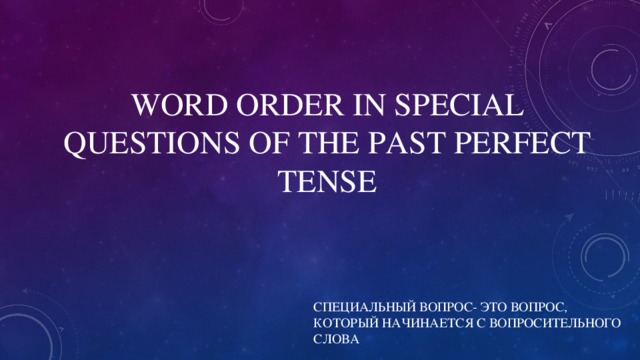 WORD ORDER IN SPECIAL QUESTIONS OF THE PAST PERFECT TENSE СПЕЦИАЛЬНЫЙ ВОПРОС- ЭТО ВОПРОС, КОТОРЫЙ НАЧИНАЕТСЯ С ВОПРОСИТЕЛЬНОГО СЛОВА