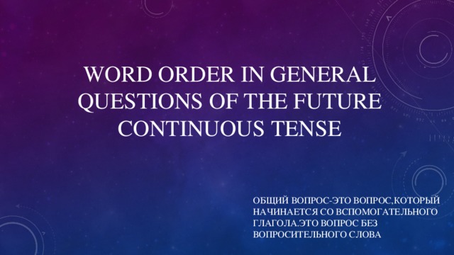 WORD ORDER IN GENERAL QUESTIONS OF THE FUTURE CONTINUOUS TENSE ОБЩИЙ ВОПРОС-ЭТО ВОПРОС,КОТОРЫЙ НАЧИНАЕТСЯ СО ВСПОМОГАТЕЛЬНОГО ГЛАГОЛА.ЭТО ВОПРОС БЕЗ ВОПРОСИТЕЛЬНОГО СЛОВА