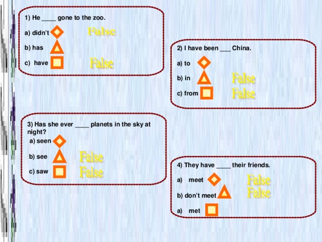 1) He ____ gone to the zoo.  a) didn’t  b) has  c) have 2) I have been ___ China.  a) to  b) in  c) from  3) Has she ever ____ planets in the sky at night?  a) seen   b) see   c) saw 4) They have ____ their friends.  meet  b) don’t meet