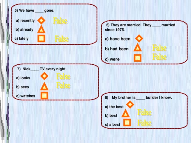 5) We have ____ gone.   a) recently   b) already  c) lately  6) They are married. They ____ married since 1975.  a) have been  b) had been  с) were  7) Nick____ TV every night.  a) looks  b) sees  c) watches My brother is ____ builder I know.  a) the best  b) best  c) a best