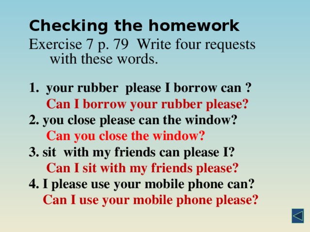 Checking the homework Exercise 7 p. 79  Write four requests with these words.   1.  your rubber please I borrow can ?  Can I borrow your rubber please? 2. you close please can the window?         Can you close the window? 3. sit with my friends can please I?      Can I sit with my friends please? 4. I please use your mobile phone can?     Can I use your mobile phone please?