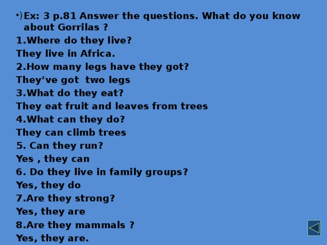 Ex: 3 p.81 Answer the questions. What do you know about Gorrilas ? 1.Where do they live? They live in Africa. 2.How many legs have they got? They’ve got two legs 3.What do they eat? They eat fruit and leaves from trees 4.What can they do? They can climb trees 5. Can they run? Yes , they can 6. Do they live in family groups? Yes, they do 7.Are they strong? Yes, they are 8.Are they mammals ? Yes, they are.