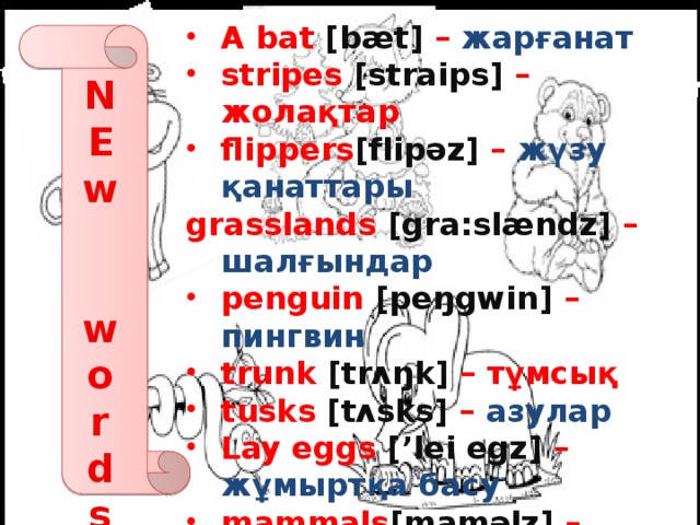 A bat [bӕt] – жарғанат stripes [straips] – жолақтар flippers [flipәz] – жүзу қанаттары grasslands [gra:slӕndz] – шалғындар penguin [peŋgwin] – пингвин trunk [trʌŋk] – тұмсық tusks [tʌsks] – азулар Lay eggs [’lei egz] – жұмыртқа басу  mammals [mamәlz] – сүтқоректілер Intelligent [in’telidƺәnt] - ақылды Zebra [‘ zebrә] – зебра grass [gra:s] – шөп