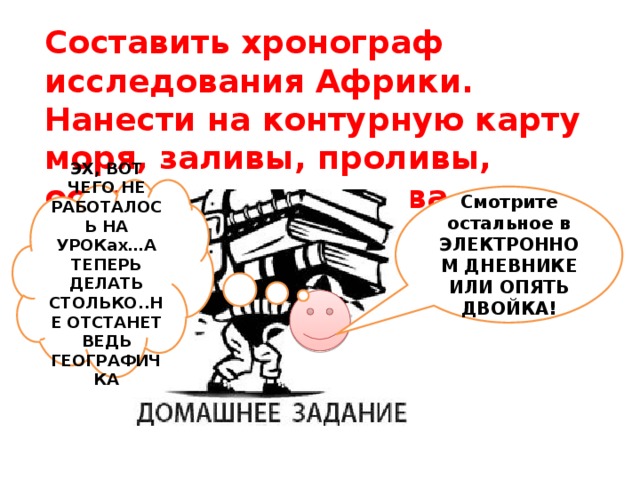 Составить хронограф исследования Африки. Нанести на контурную карту моря, заливы, проливы, острова, полуострова - объекты Африки….  ЭХ, ВОТ ЧЕГО НЕ РАБОТАЛОСЬ НА УРОКах…А ТЕПЕРЬ ДЕЛАТЬ СТОЛЬКО..НЕ ОТСТАНЕТ ВЕДЬ ГЕОГРАФИЧКА Смотрите остальное в ЭЛЕКТРОННОМ ДНЕВНИКЕ ИЛИ ОПЯТЬ ДВОЙКА!