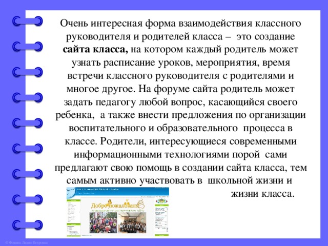 Очень интересная форма взаимодействия классного руководителя и родителей класса – это создание сайта класса, на котором каждый родитель может узнать расписание уроков, мероприятия, время встречи классного руководителя с родителями и многое другое. На форуме сайта родитель может задать педагогу любой вопрос, касающийся своего ребенка, а также внести предложения по организации воспитательного и образовательного процесса в классе. Родители, интересующиеся современными информационными технологиями порой сами предлагают свою помощь в создании сайта класса, тем самым активно участвовать в школьной жизни и  жизни класса.