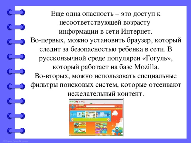 Еще одна опасность – это доступ к несоответствующей возрасту информации в сети Интернет. Во-первых, можно установить браузер, который следит за безопасностью ребенка в сети. В русскоязычной среде популярен «Гогуль», который работает на базе Mozilla. Во-вторых, можно использовать специальные фильтры поисковых систем, которые отсеивают нежелательный контент.