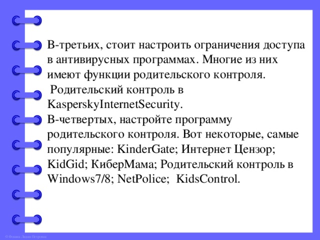 В-третьих, стоит настроить ограничения доступа в антивирусных программах. Многие из них имеют функции родительского контроля.  Родительский контроль в KasperskyInternetSecurity. В-четвертых, настройте программу родительского контроля. Вот некоторые, самые популярные: KinderGate; Интернет Цензор; KidGid; КиберМама; Родительский контроль в Windows7/8; NetPolice; KidsControl.