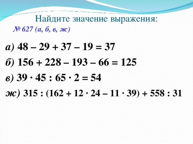 Найдите значение выражения: № 627 (а, б, в, ж) а) 48 – 29 + 37 – 19 = 37 б) 156 + 228 – 193 – 66 = 125 в) 39 · 45 : 65 · 2 = 54 ж) 315 : (162 + 12 · 24 – 11 · 39) + 558 : 31