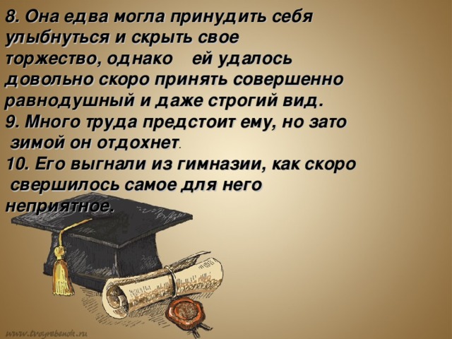 8. Она едва могла принудить себя улыбнуться и скрыть свое торжество, однако  ей удалось довольно скоро принять совершенно равнодушный и даже строгий вид. 9. Много труда предстоит ему, но зато  зимой он отдохнет . 10. Его выгнали из гимназии, как скоро  свершилось самое для него неприятное.