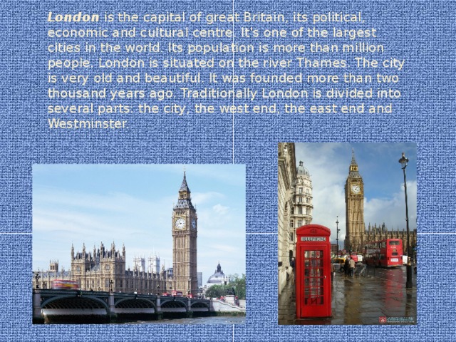 London is the capital of great Britain, its political, economic and cultural centre. It's one of the largest cities in the world. Its population is more than million people. London is situated on the river Thames. The city is very old and beautiful. It was founded more than two thousand years ago. Traditionally London is divided into several parts: the city, the west end, the east end and Westminster.