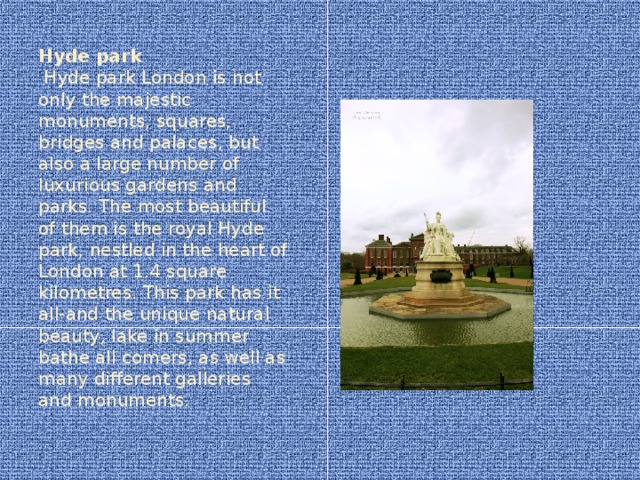 Hyde park  Hyde park London is not only the majestic monuments, squares, bridges and palaces, but also a large number of luxurious gardens and parks. The most beautiful of them is the royal Hyde park, nestled in the heart of London at 1.4 square kilometres. This park has it all-and the unique natural beauty, lake in summer bathe all comers, as well as many different galleries and monuments.