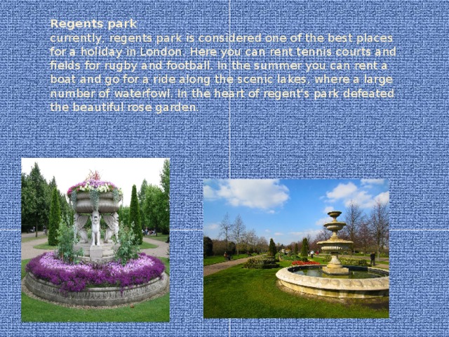 Regents park  currently, regents park is considered one of the best places for a holiday in London. Here you can rent tennis courts and fields for rugby and football. In the summer you can rent a boat and go for a ride along the scenic lakes, where a large number of waterfowl. In the heart of regent's park defeated the beautiful rose garden.