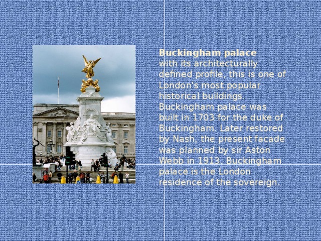 Buckingham palace  with its architecturally defined profile, this is one of London's most popular historical buildings. Buckingham palace was built in 1703 for the duke of Buckingham. Later restored by Nash, the present facade was planned by sir Aston Webb in 1913. Buckingham palace is the London residence of the sovereign.