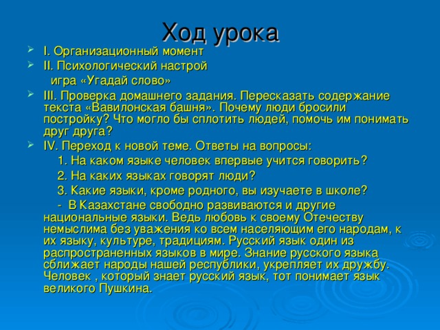 Ход урока   I. Организационный момент II. Психологический настрой  игра «Угадай слово» III. Проверка домашнего задания. Пересказать содержание текста «Вавилонская башня». Почему люди бросили постройку? Что могло бы сплотить людей, помочь им понимать друг друга? IV. Переход к новой теме. Ответы на вопросы:  1. На каком языке человек впервые учится говорить?  2. На каких языках говорят люди?  3. Какие языки, кроме родного, вы изучаете в школе?  - В Казахстане свободно развиваются и другие национальные языки. Ведь любовь к своему Отечеству немыслима без уважения ко всем населяющим его народам, к их языку, культуре, традициям. Русский язык один из распространенных языков в мире. Знание русского языка сближает народы нашей республики, укрепляет их дружбу. Человек , который знает русский язык, тот понимает язык великого Пушкина.