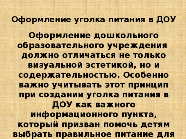 Оформление уголка питания в ДОУ Оформление дошкольного образовательного учреждения должно отличаться не только визуальной эстетикой, но и содержательностью. Особенно важно учитывать этот принцип при создании уголка питания в ДОУ как важного информационного пункта, который призван помочь детям выбрать правильное питание для себя, чтобы укрепить своё здоровье.