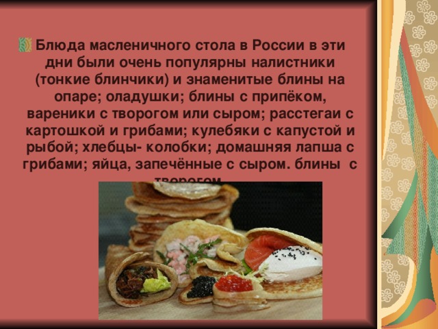 Блюда масленичного стола в России в эти дни были очень популярны налистники (тонкие блинчики) и знаменитые блины на опаре; оладушки; блины с припёком, вареники с творогом или сыром; расстегаи с картошкой и грибами; кулебяки с капустой и рыбой; хлебцы- колобки; домашняя лапша с грибами; яйца, запечённые с сыром. блины с творогом.