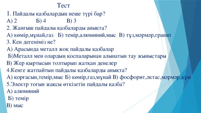 Тест  1 . Пайдалы қазбалардың неше түрі бар?  А) 2 Б) 4 В) 3  2. Жанғыш пайдалы қазбаларды анықта?  А) көмір,мұнай,газ Б) темір,алюминий,мыс В) тұз,мәрмәр,гранит  3. Кен дегеніміз не?  А) Арасында металл жоқ пайдалы қазбалар  Б)Металл мен олардың қоспаларынан алынатын тау жыныстары  В) Жер қыртысын толтырып жатқан денелер  4.Кенге жатпайтын пайдалы қазбаларды анықта?  А) қорғасын,темір,мыс Б) көмір,газ,мұнай В) фосфорит,әктас,мәрмәр,құм  5.Электр тогын жақсы өткізетін пайдалы қазба?  А) алюминий  Б) темір  В) мыс