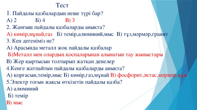 Тест  1 . Пайдалы қазбалардың неше түрі бар?  А) 2 Б) 4 В) 3  2. Жанғыш пайдалы қазбаларды анықта?  А) көмір,мұнай,газ Б) темір,алюминий,мыс В) тұз,мәрмәр,гранит  3. Кен дегеніміз не?  А) Арасында металл жоқ пайдалы қазбалар   Б)Металл мен олардың қоспаларынан алынатын тау жыныстары  В) Жер қыртысын толтырып жатқан денелер  4.Кенге жатпайтын пайдалы қазбаларды анықта?  А) қорғасын,темір,мыс Б) көмір,газ,мұнай В) фосфорит,әктас,мәрмәр,құм  5.Электр тогын жақсы өткізетін пайдалы қазба?  А) алюминий  Б) темір  В) мыс